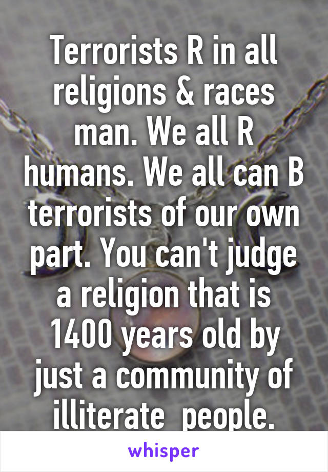 Terrorists R in all religions & races man. We all R humans. We all can B terrorists of our own part. You can't judge a religion that is 1400 years old by just a community of illiterate  people.