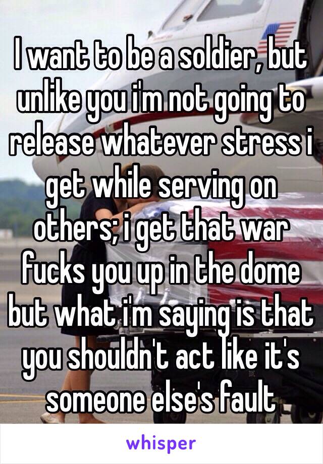 I want to be a soldier, but unlike you i'm not going to release whatever stress i get while serving on others; i get that war fucks you up in the dome but what i'm saying is that you shouldn't act like it's someone else's fault