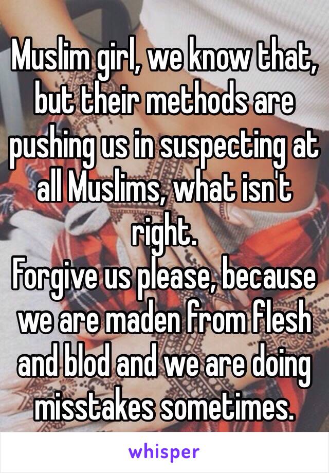 Muslim girl, we know that, but their methods are pushing us in suspecting at all Muslims, what isn't right.
Forgive us please, because we are maden from flesh and blod and we are doing misstakes sometimes.