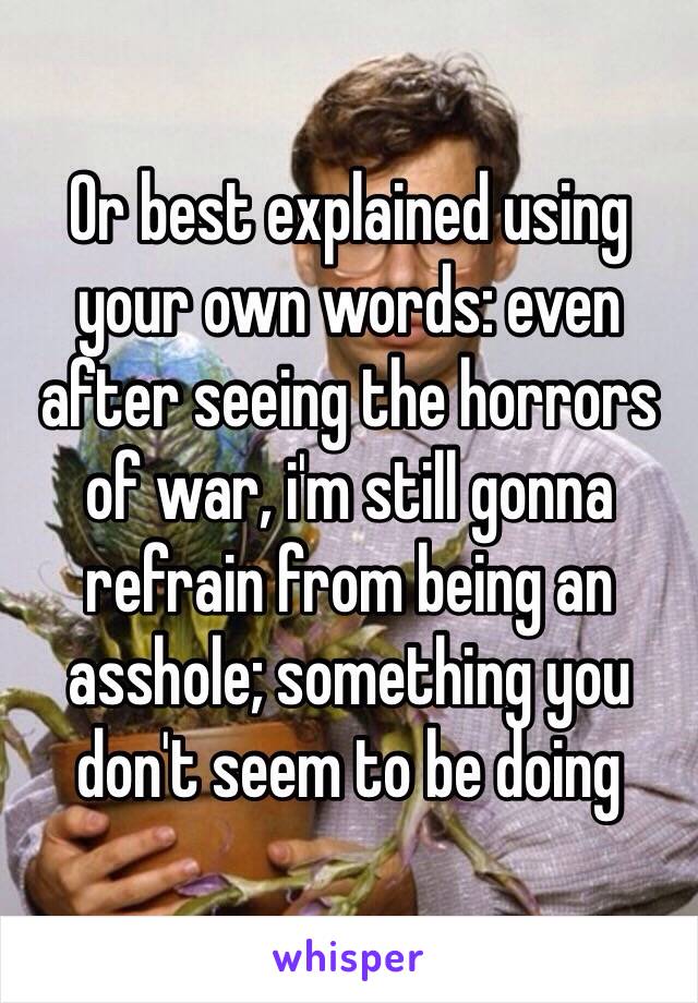 Or best explained using your own words: even after seeing the horrors of war, i'm still gonna refrain from being an asshole; something you don't seem to be doing