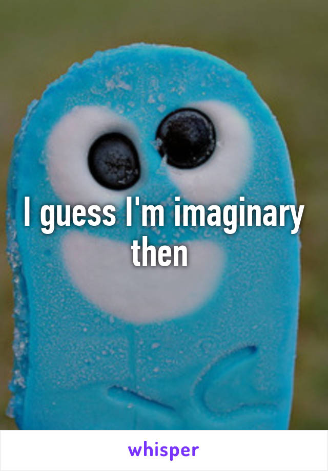 I guess I'm imaginary then 