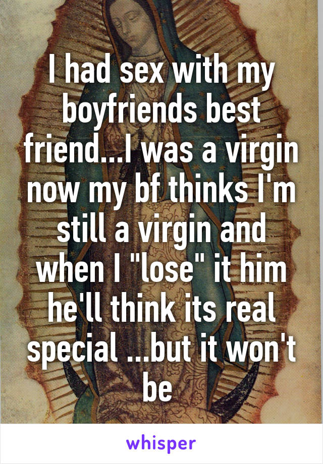 I had sex with my boyfriends best friend...I was a virgin now my bf thinks I'm still a virgin and when I "lose" it him he'll think its real special ...but it won't be 