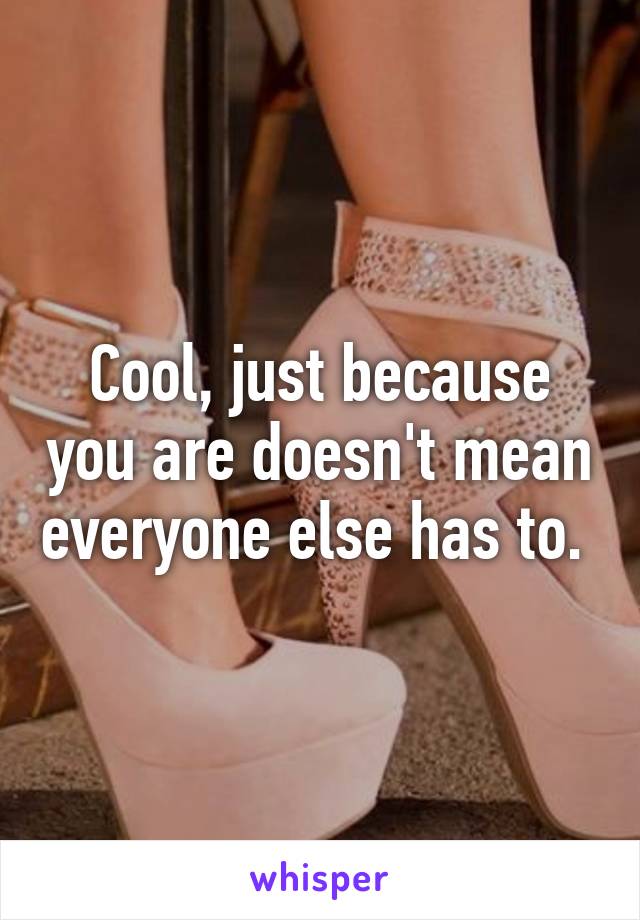 Cool, just because you are doesn't mean everyone else has to. 