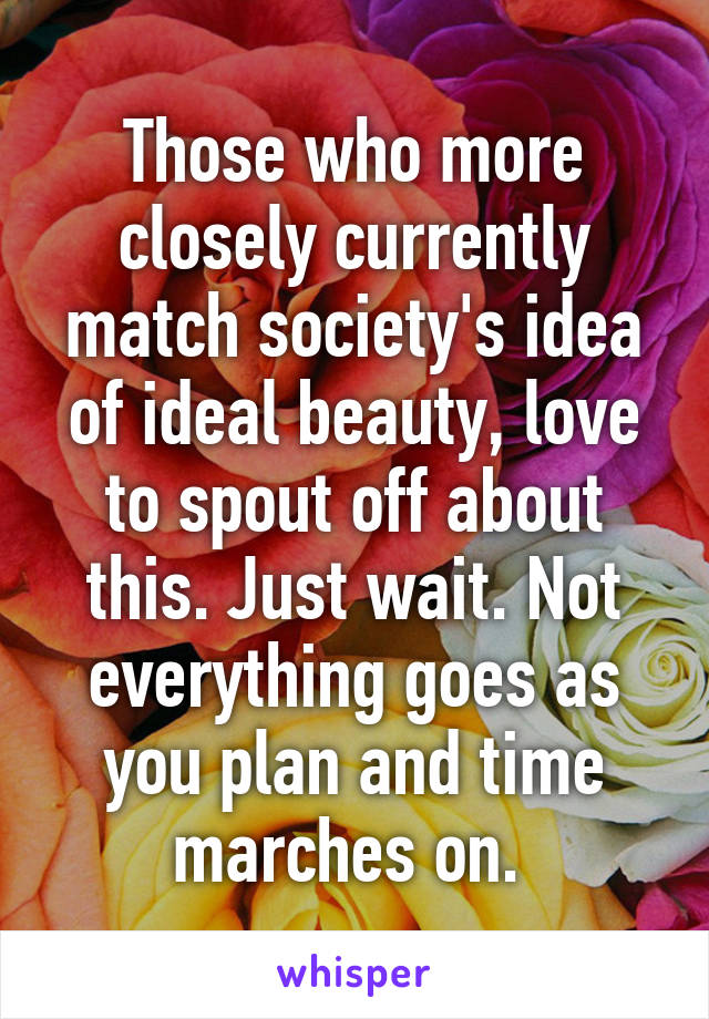 Those who more closely currently match society's idea of ideal beauty, love to spout off about this. Just wait. Not everything goes as you plan and time marches on. 