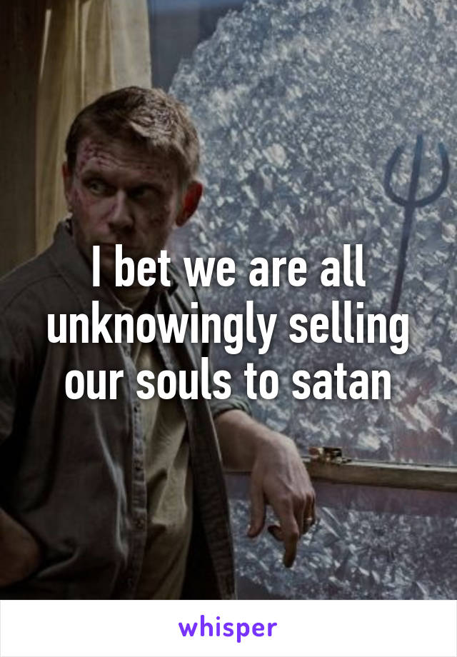 I bet we are all unknowingly selling our souls to satan
