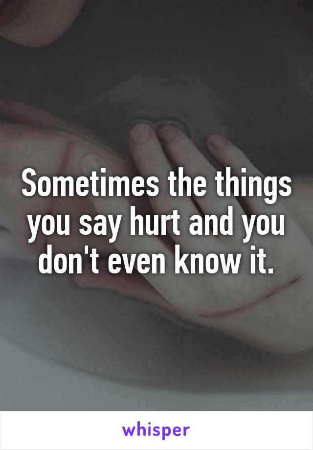 Sometimes the things you say hurt and you don't even know it.