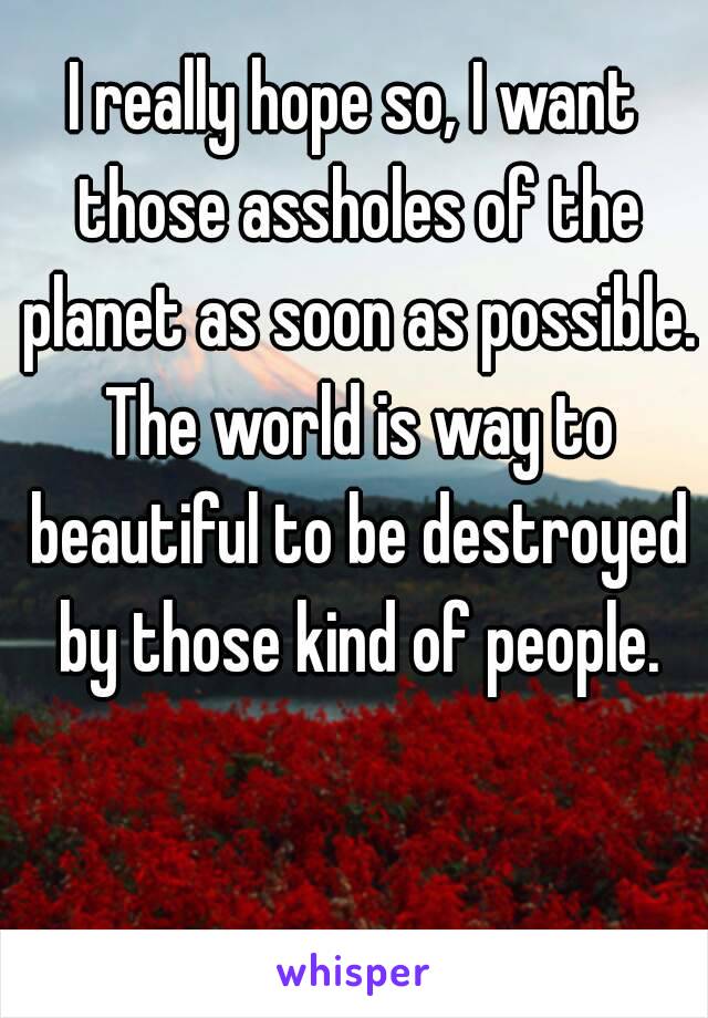 I really hope so, I want those assholes of the planet as soon as possible. The world is way to beautiful to be destroyed by those kind of people.