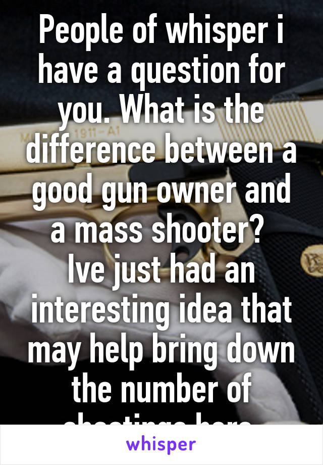 People of whisper i have a question for you. What is the difference between a good gun owner and a mass shooter? 
Ive just had an interesting idea that may help bring down the number of shootings here 