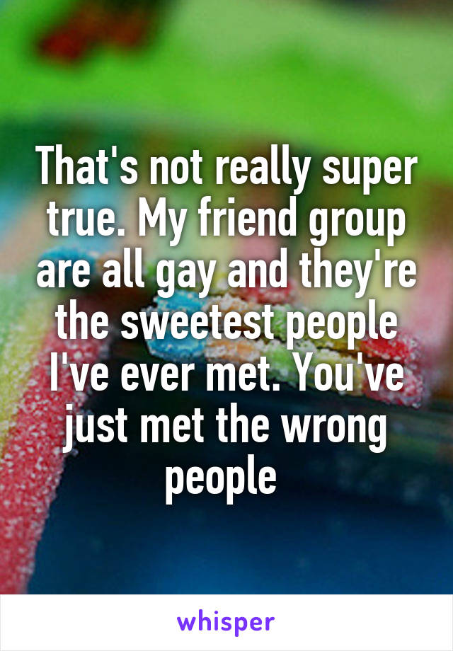 That's not really super true. My friend group are all gay and they're the sweetest people I've ever met. You've just met the wrong people 