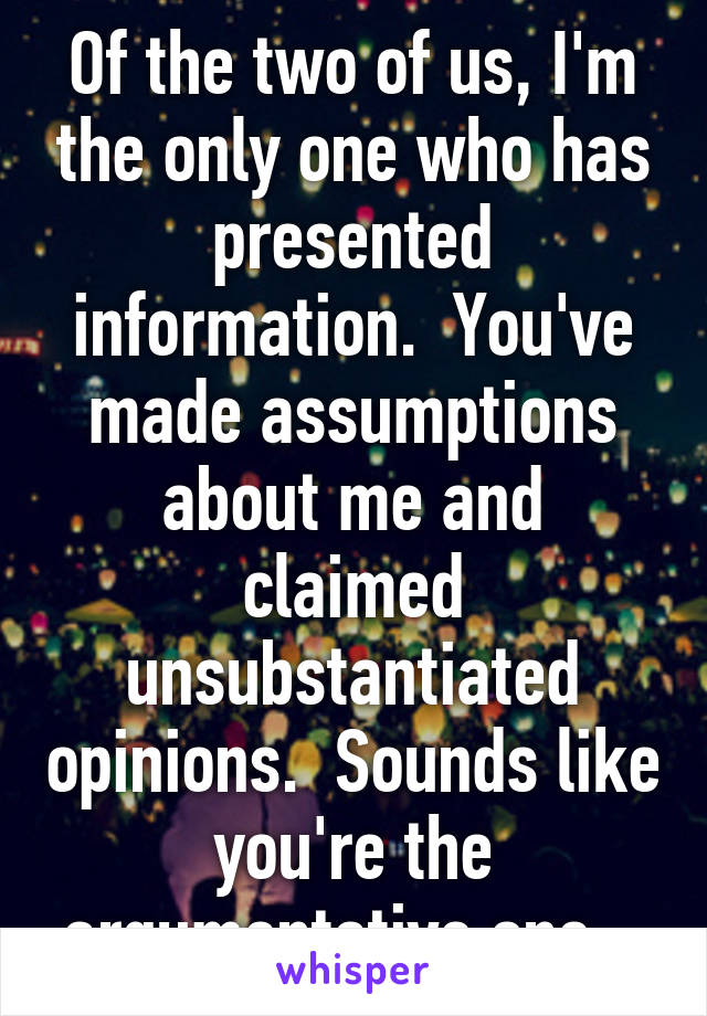 Of the two of us, I'm the only one who has presented information.  You've made assumptions about me and claimed unsubstantiated opinions.  Sounds like you're the argumentative one...