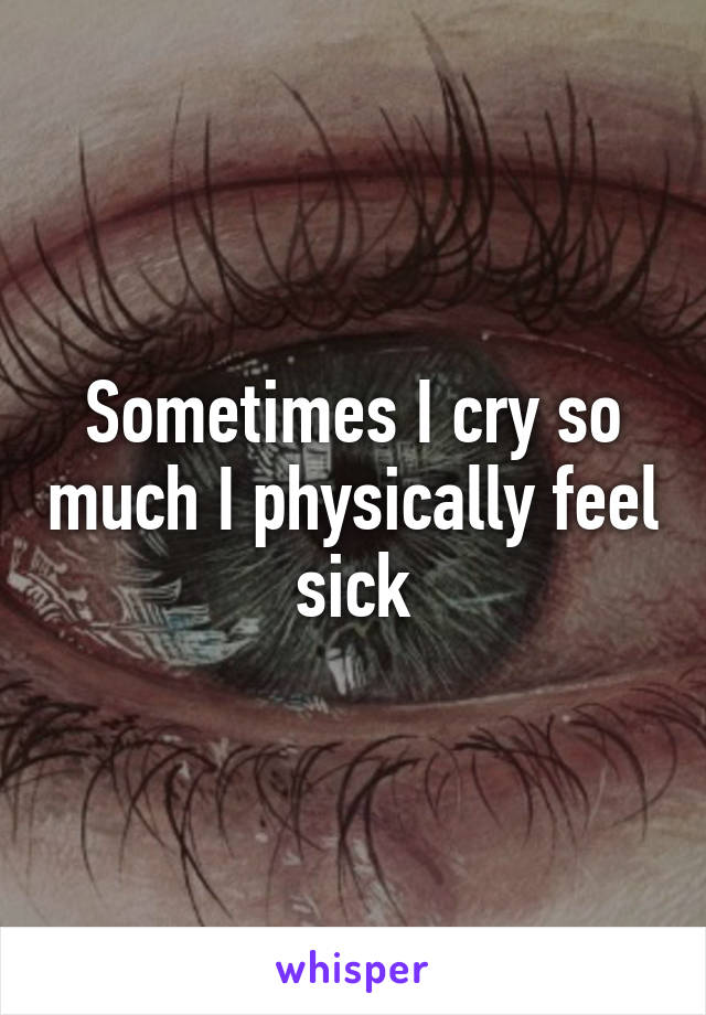 Sometimes I cry so much I physically feel sick