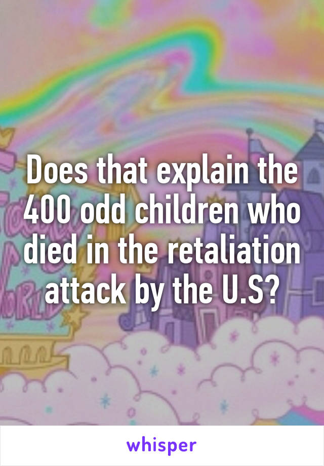 Does that explain the 400 odd children who died in the retaliation attack by the U.S?