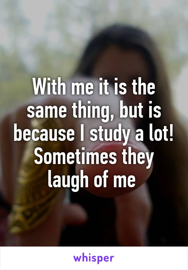 With me it is the same thing, but is because I study a lot! Sometimes they laugh of me 