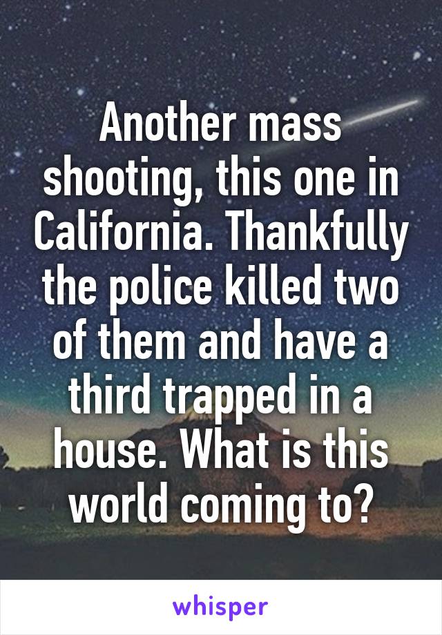 Another mass shooting, this one in California. Thankfully the police killed two of them and have a third trapped in a house. What is this world coming to?