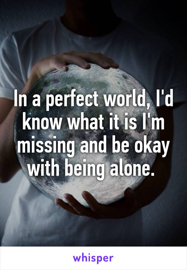 In a perfect world, I'd know what it is I'm missing and be okay with being alone. 