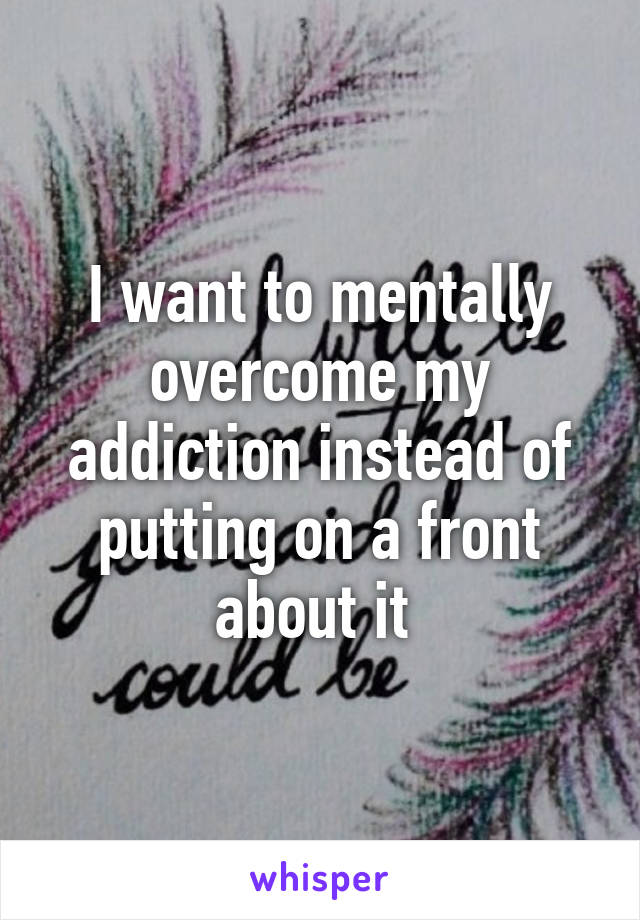 I want to mentally overcome my addiction instead of putting on a front about it 