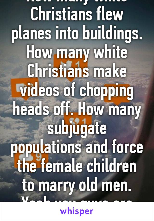 How many white Christians flew planes into buildings. How many white Christians make videos of chopping heads off. How many subjugate populations and force the female children to marry old men. Yeah you guys are great 