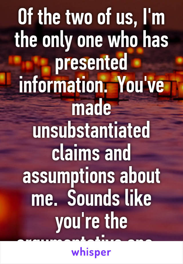 Of the two of us, I'm the only one who has presented information.  You've made unsubstantiated claims and assumptions about me.  Sounds like you're the argumentative one...