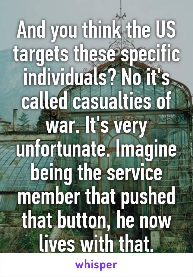 And you think the US targets these specific individuals? No it's called casualties of war. It's very unfortunate. Imagine being the service member that pushed that button, he now lives with that.