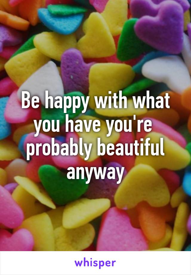 Be happy with what you have you're  probably beautiful anyway