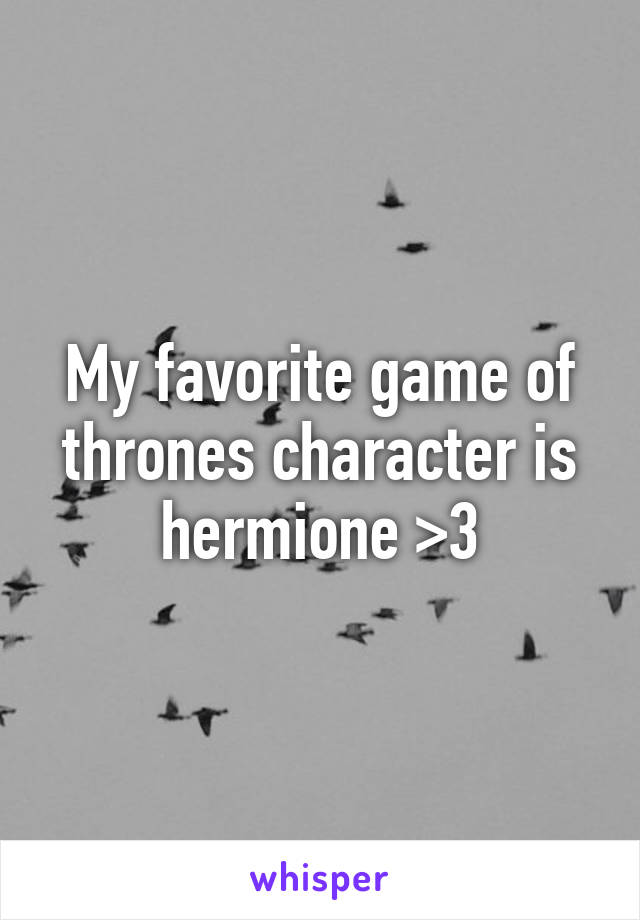 My favorite game of thrones character is hermione >3