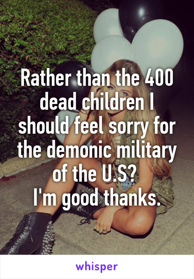 Rather than the 400 dead children I should feel sorry for the demonic military of the U.S? 
I'm good thanks.