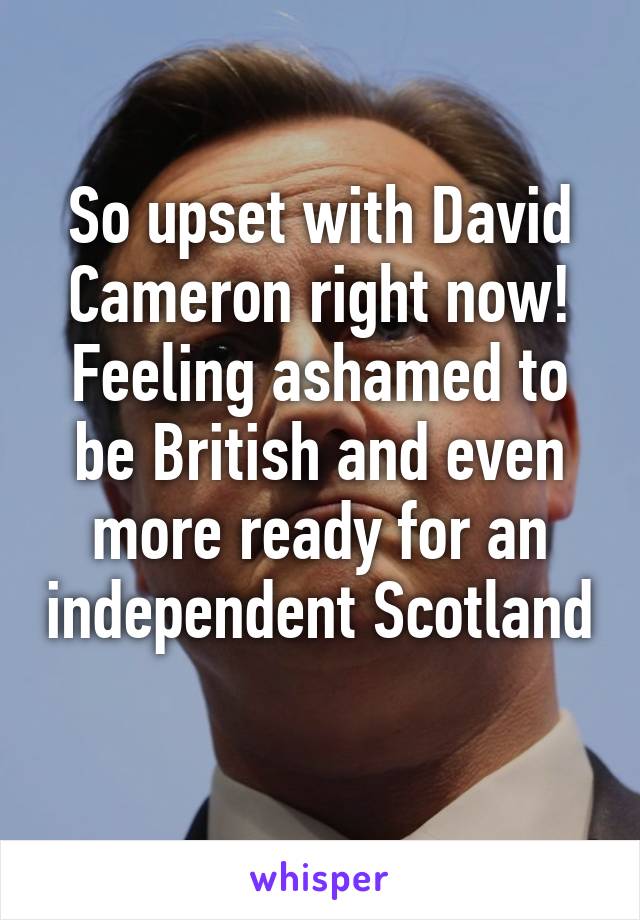 So upset with David Cameron right now! Feeling ashamed to be British and even more ready for an independent Scotland 