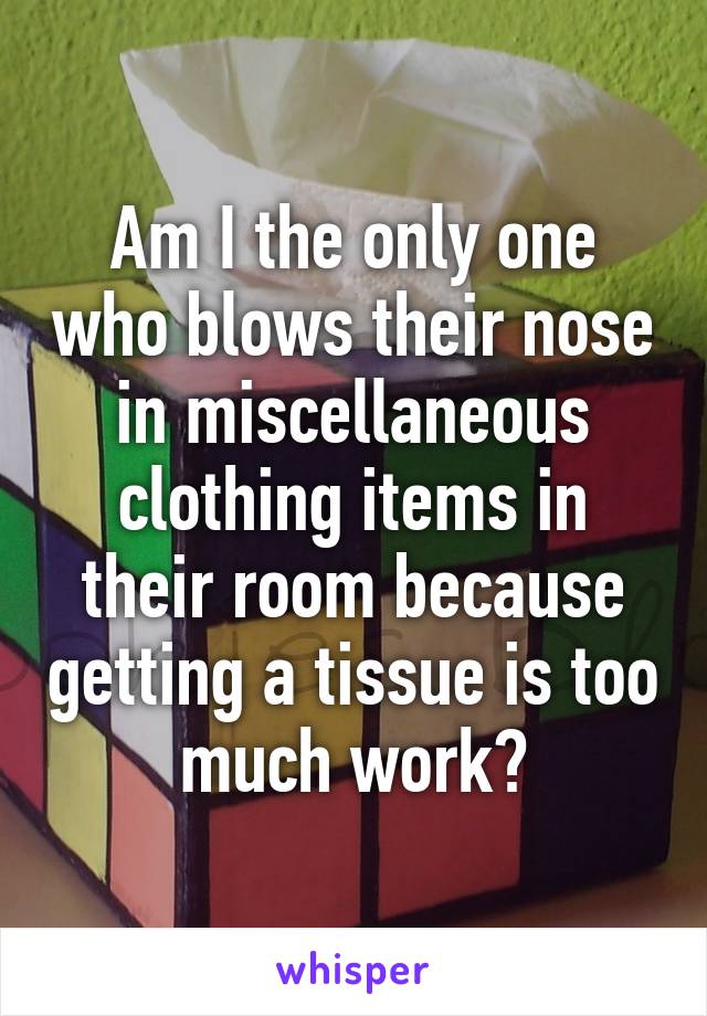 Am I the only one who blows their nose in miscellaneous clothing items in their room because getting a tissue is too much work?