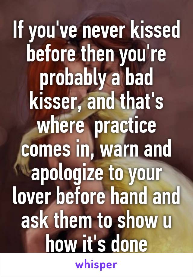 If you've never kissed before then you're probably a bad kisser, and that's where  practice comes in, warn and apologize to your lover before hand and ask them to show u how it's done