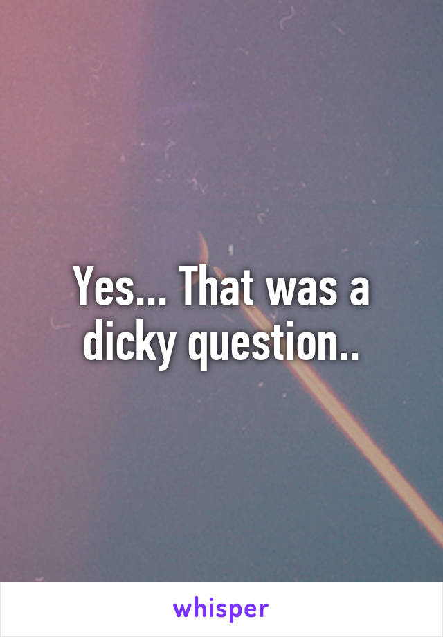 Yes... That was a dicky question..