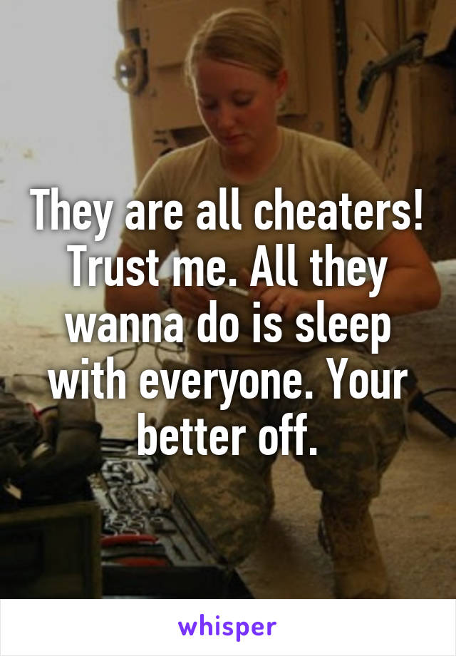 They are all cheaters! Trust me. All they wanna do is sleep with everyone. Your better off.