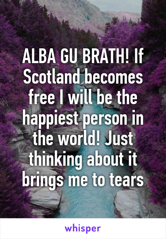 ALBA GU BRATH! If Scotland becomes free I will be the happiest person in the world! Just thinking about it brings me to tears