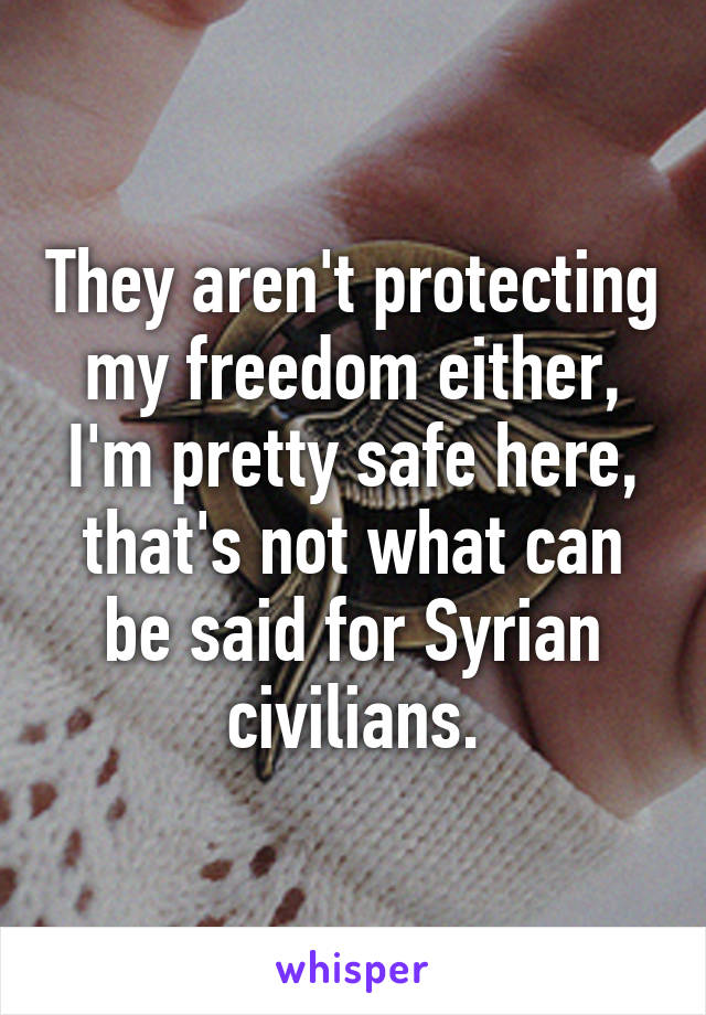 They aren't protecting my freedom either, I'm pretty safe here, that's not what can be said for Syrian civilians.