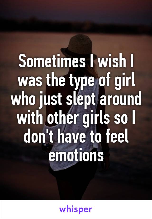 Sometimes I wish I was the type of girl who just slept around with other girls so I don't have to feel emotions