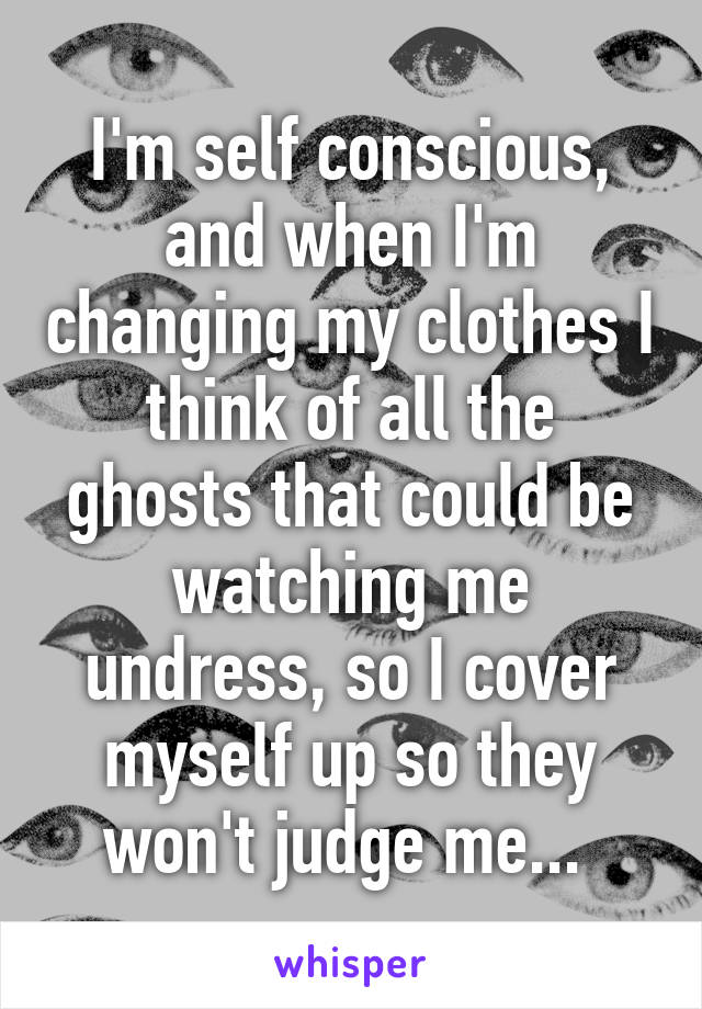 I'm self conscious, and when I'm changing my clothes I think of all the ghosts that could be watching me undress, so I cover myself up so they won't judge me... 