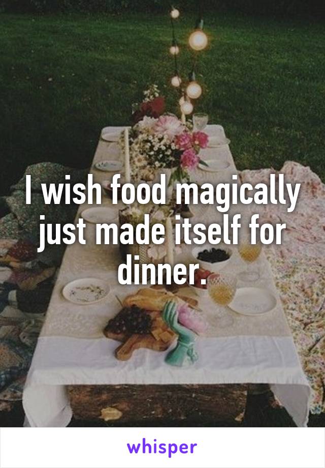 I wish food magically just made itself for dinner.