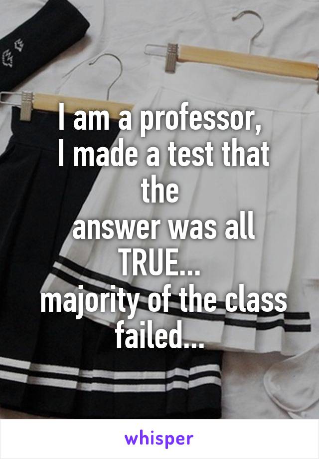 I am a professor,
 I made a test that the
 answer was all TRUE...
 majority of the class failed...