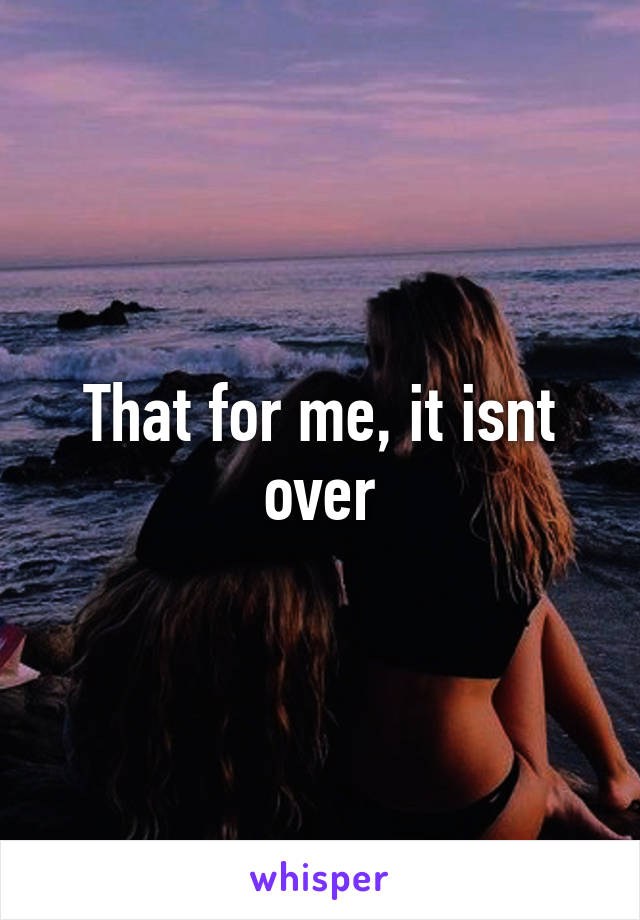 That for me, it isnt over