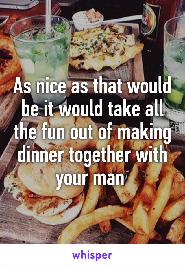 As nice as that would be it would take all the fun out of making dinner together with your man 