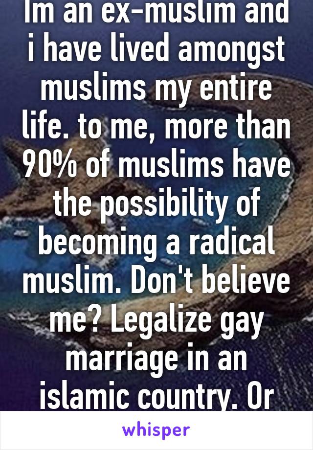 Im an ex-muslim and i have lived amongst muslims my entire life. to me, more than 90% of muslims have the possibility of becoming a radical muslim. Don't believe me? Legalize gay marriage in an islamic country. Or support israel