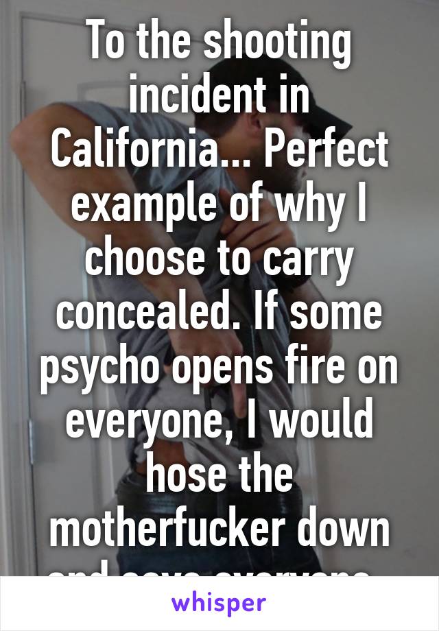 To the shooting incident in California... Perfect example of why I choose to carry concealed. If some psycho opens fire on everyone, I would hose the motherfucker down and save everyone. 