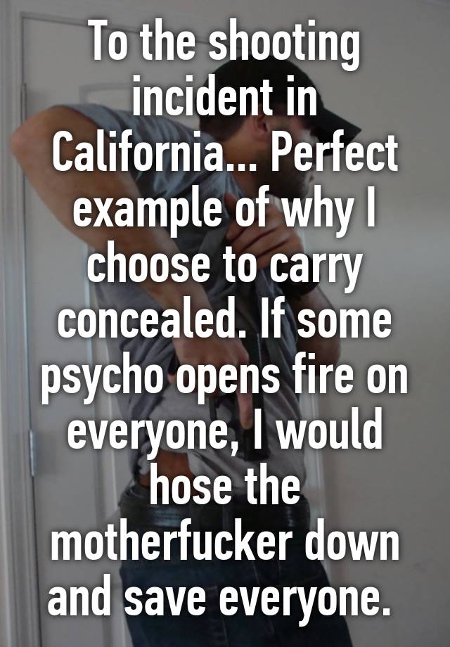 To the shooting incident in California... Perfect example of why I choose to carry concealed. If some psycho opens fire on everyone, I would hose the motherfucker down and save everyone. 