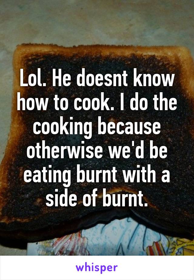 Lol. He doesnt know how to cook. I do the cooking because otherwise we'd be eating burnt with a side of burnt.