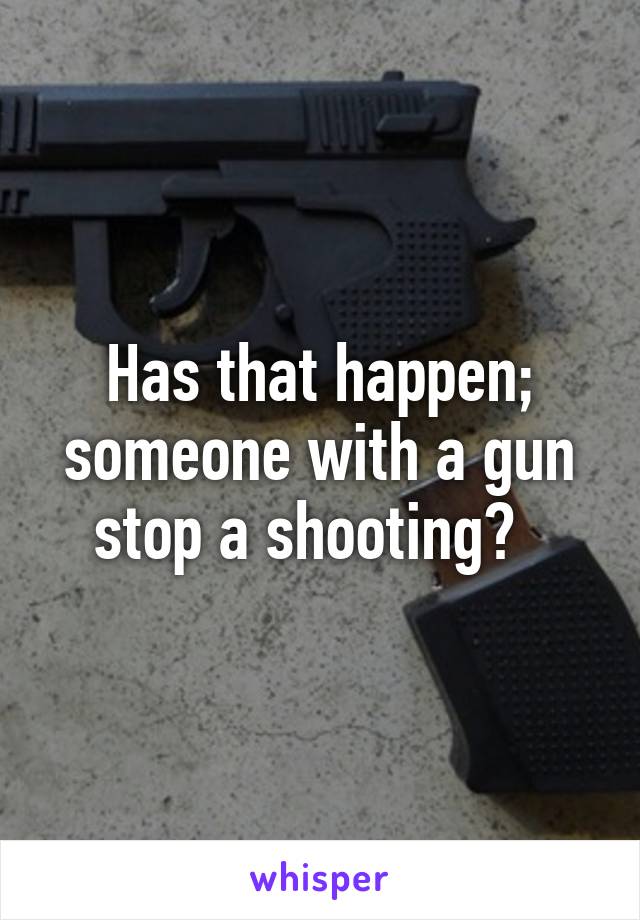 Has that happen; someone with a gun stop a shooting?  