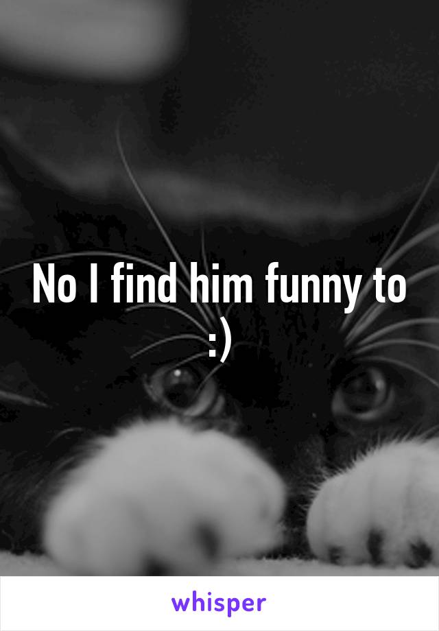 No I find him funny to :)