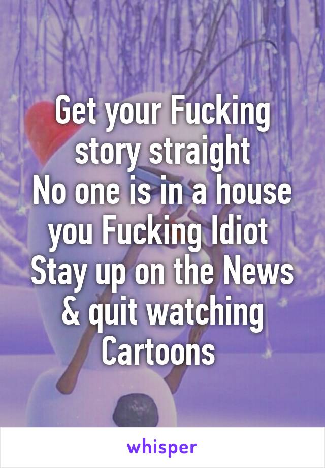 Get your Fucking story straight
No one is in a house you Fucking Idiot 
Stay up on the News & quit watching Cartoons 