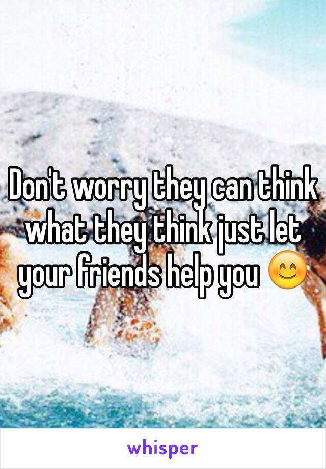 Don't worry they can think what they think just let your friends help you 😊