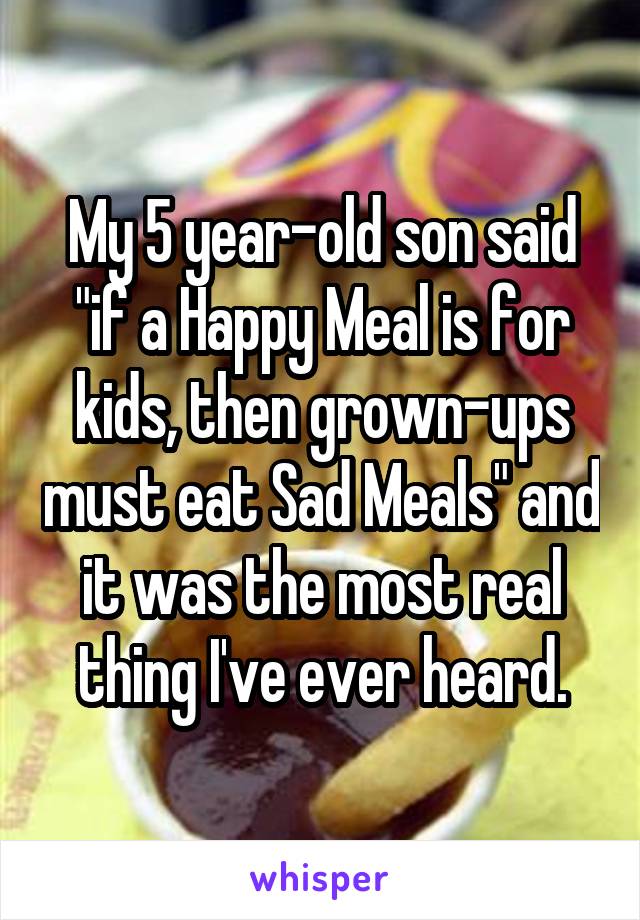 My 5 year-old son said "if a Happy Meal is for kids, then grown-ups must eat Sad Meals" and it was the most real thing I've ever heard.