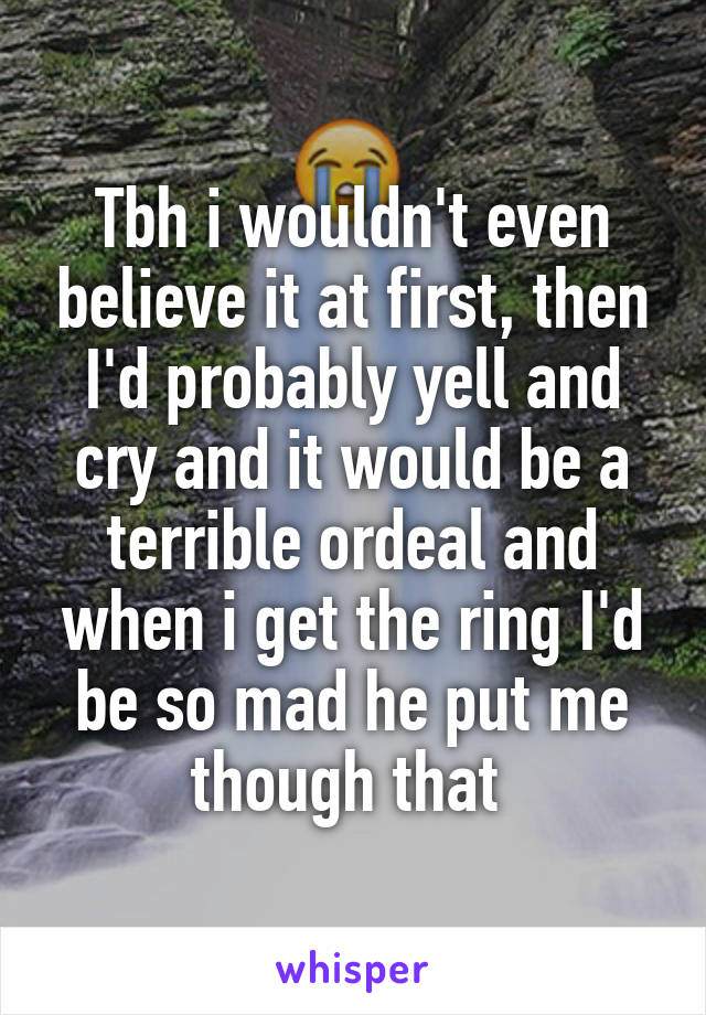 Tbh i wouldn't even believe it at first, then I'd probably yell and cry and it would be a terrible ordeal and when i get the ring I'd be so mad he put me though that 