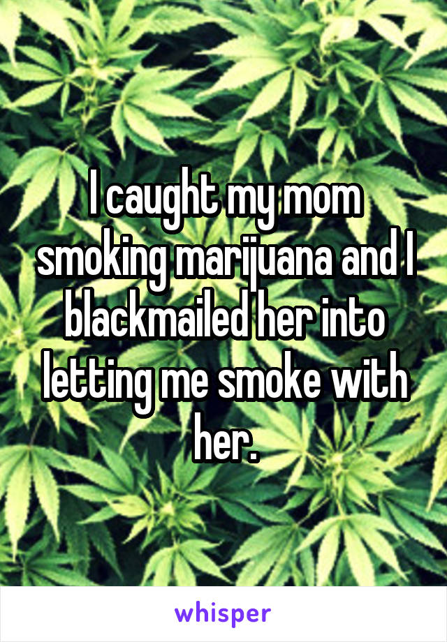 I caught my mom smoking marijuana and I blackmailed her into letting me smoke with her.